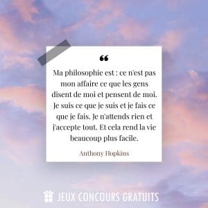 Citation Anthony Hopkins : Ma philosophie est : ce n'est pas mon affaire ce que les gens disent de moi et pensent de moi. Je suis ce que je suis et je fais ce que je fais. Je n'attends rien et j'accepte tout. Et cela rend la vie beaucoup plus facile....
