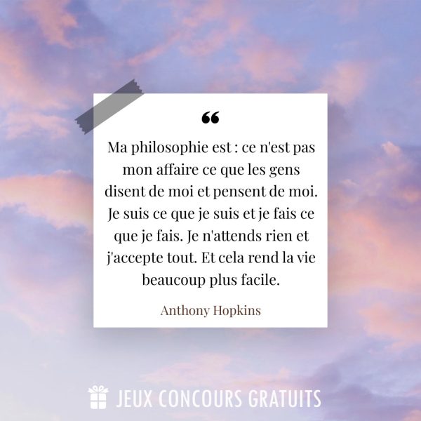 Citation Anthony Hopkins : Ma philosophie est : ce n'est pas mon affaire ce que les gens disent de moi et pensent de moi. Je suis ce que je suis et je fais ce que je fais. Je n'attends rien et j'accepte tout. Et cela rend la vie beaucoup plus facile....