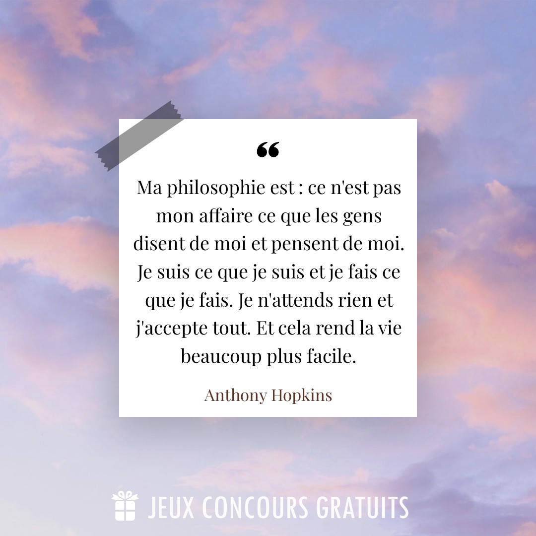 Citation Anthony Hopkins : Ma philosophie est : ce n'est pas mon affaire ce que les gens disent de moi et pensent de moi. Je suis ce que je suis et je fais ce que je fais. Je n'attends rien et j'accepte tout. Et cela rend la vie beaucoup plus facile....