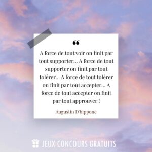 Citation Augustin D'hippone : A force de tout voir on finit par tout supporter... A force de tout supporter on finit par tout tolérer... A force de tout tolérer on finit par tout accepter... A force de tout accepter on finit par tout approuver !...