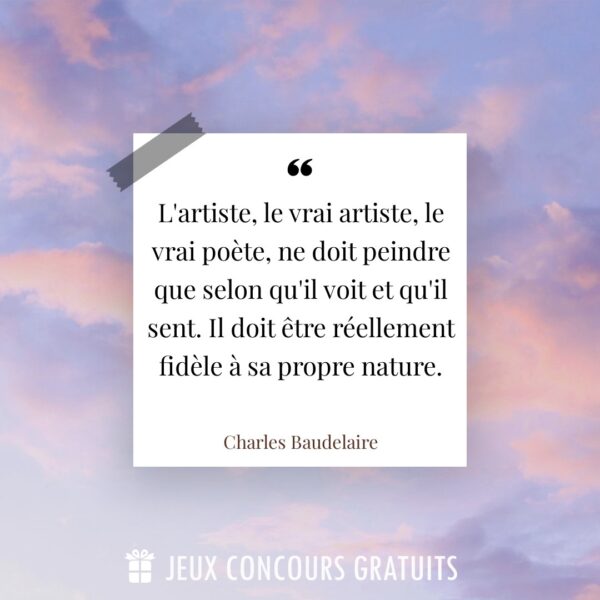 Citation Charles Baudelaire : L'artiste, le vrai artiste, le vrai poète, ne doit peindre que selon qu'il voit et qu'il sent. Il doit être réellement fidèle à sa propre nature....