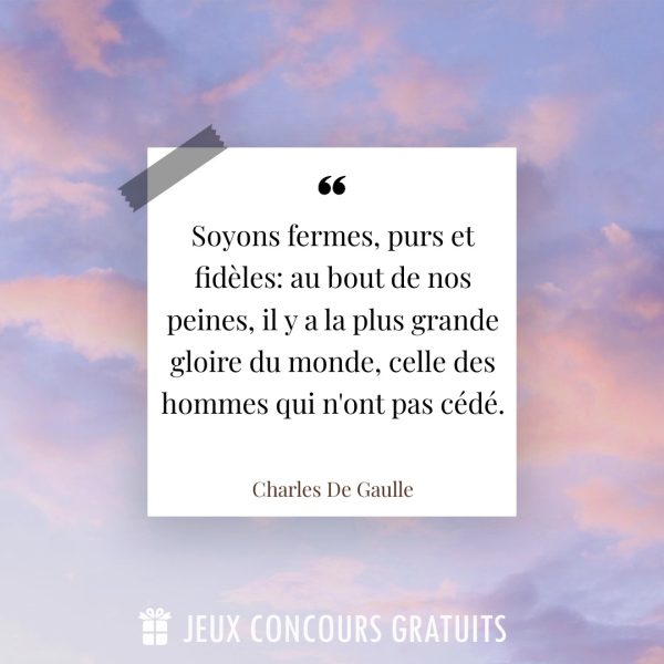 Citation Charles De Gaulle : Soyons fermes, purs et fidèles: au bout de nos peines, il y a la plus grande gloire du monde, celle des hommes qui n'ont pas cédé....
