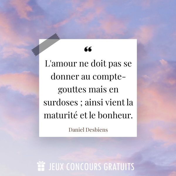 Citation Daniel Desbiens : L'amour ne doit pas se donner au compte-gouttes mais en surdoses ; ainsi vient la maturité et le bonheur....