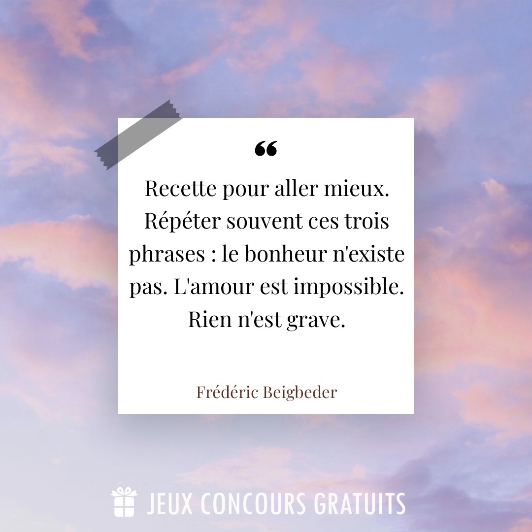 Citation Frédéric Beigbeder : Recette pour aller mieux. Répéter souvent ces trois phrases : le bonheur n'existe pas. L'amour est impossible. Rien n'est grave....