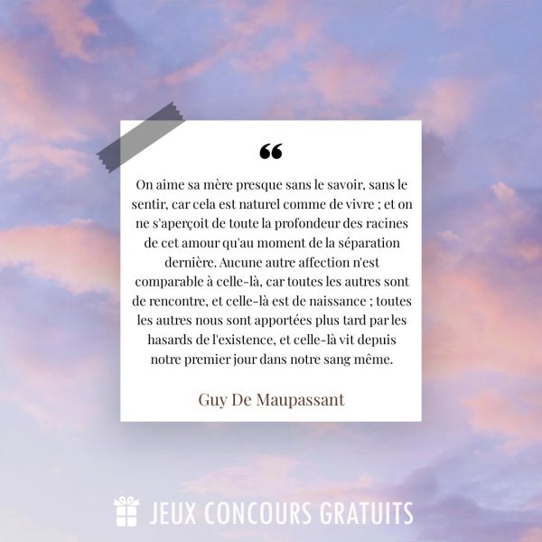 Citation Guy De Maupassant : On aime sa mère presque sans le savoir, sans le sentir, car cela est naturel comme de vivre ; et on ne s'aperçoit de toute la profondeur des racines de cet amour qu'au moment de la séparation dernière. Aucune autre affection n'est comparable à celle-là, car toutes les autres sont de rencontre, et celle-là est de naissance ; toutes les autres nous sont apportées plus tard par les hasards de l'existence, et celle-là vit depuis notre premier jour dans notre sang même....