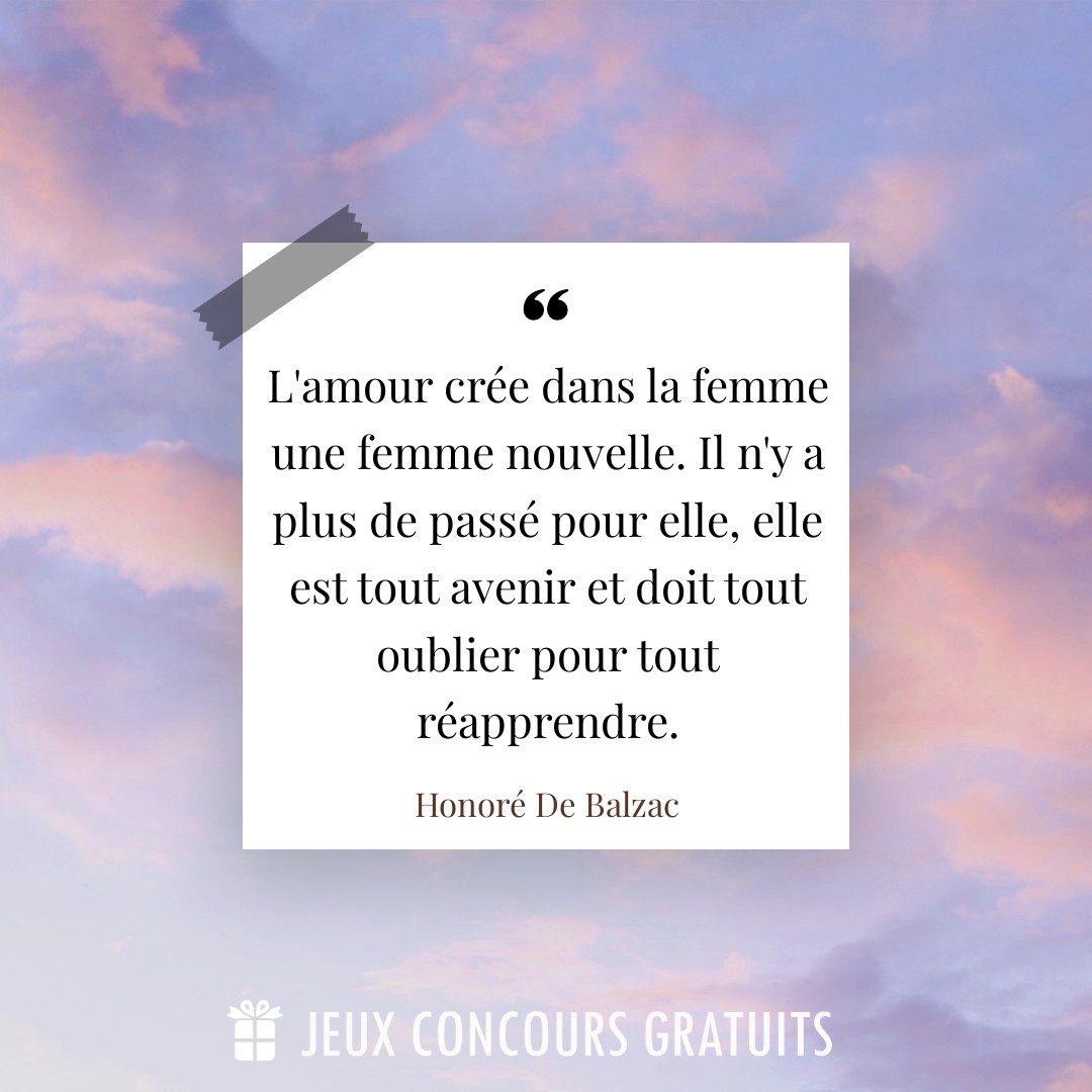 Citation Honoré De Balzac : L'amour crée dans la femme une femme nouvelle. Il n'y a plus de passé pour elle, elle est tout avenir et doit tout oublier pour tout réapprendre....