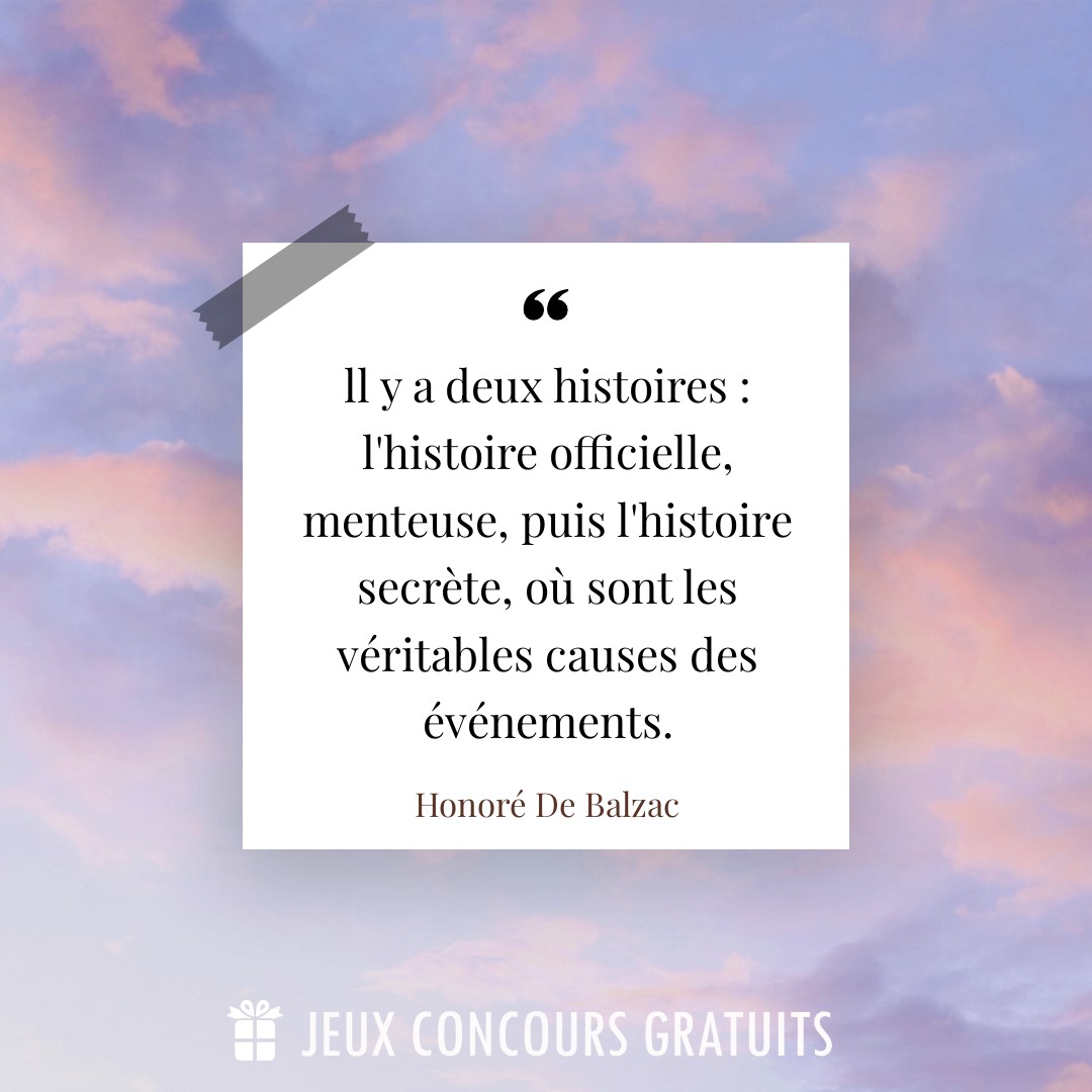 Citation Honoré De Balzac : ll y a deux histoires : l'histoire officielle, menteuse, puis l'histoire secrète, où sont les véritables causes des événements....