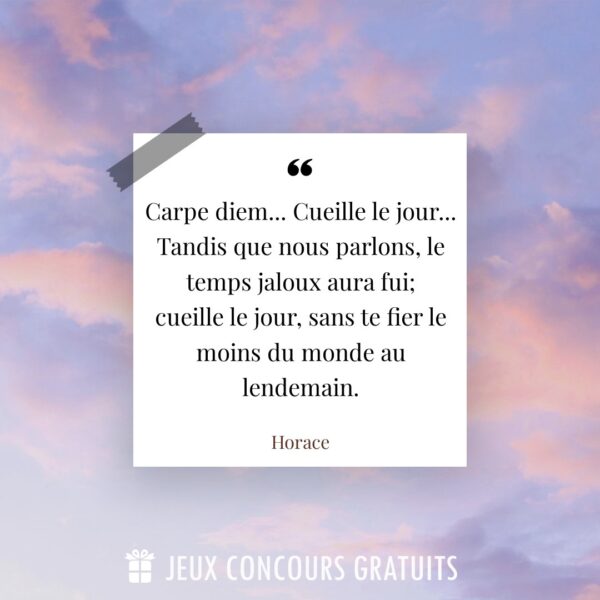 Citation Horace : Carpe diem... Cueille le jour... 
Tandis que nous parlons, le temps jaloux aura fui; 
cueille le jour, sans te fier le moins du monde au lendemain....