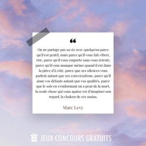 Citation Marc Levy : On ne partage pas sa vie avec quelqu'un parce qu'il est gentil, mais parce qu'il vous fait vibrer, rire, parce qu'il vous emporte sans vous retenir, parce qu'il vous manque même quand il est dans la pièce d'à côté, parce que ses silences vous parlent autant que ses conversations, parce qu'il aime vos défauts autant que vos qualités, parce que le soir en s'endormant on a peur de la mort, la seule chose qui vous apaise est d'imaginer son regard, la chaleur de ses mains....