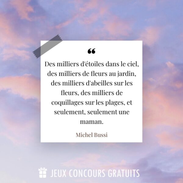 Citation Michel Bussi : Des milliers d'étoiles dans le ciel, des milliers de fleurs au jardin, des milliers d'abeilles sur les fleurs, des milliers de coquillages sur les plages, et seulement, seulement une maman....