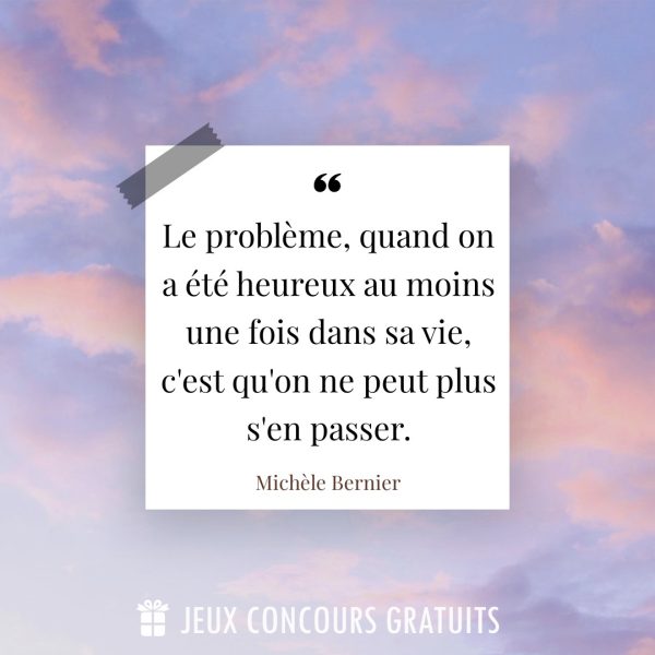 Citation Michèle Bernier : Le problème, quand on a été heureux au moins une fois dans sa vie, c'est qu'on ne peut plus s'en passer....