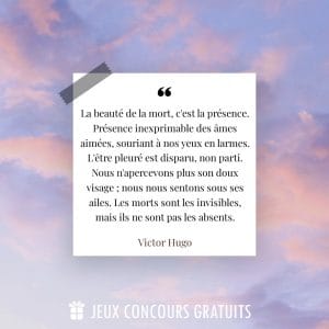 Citation Victor Hugo : La beauté de la mort, c'est la présence. Présence inexprimable des âmes aimées, souriant à nos yeux en larmes. L'être pleuré est disparu, non parti. Nous n'apercevons plus son doux visage ; nous nous sentons sous ses ailes. Les morts sont les invisibles, mais ils ne sont pas les absents....