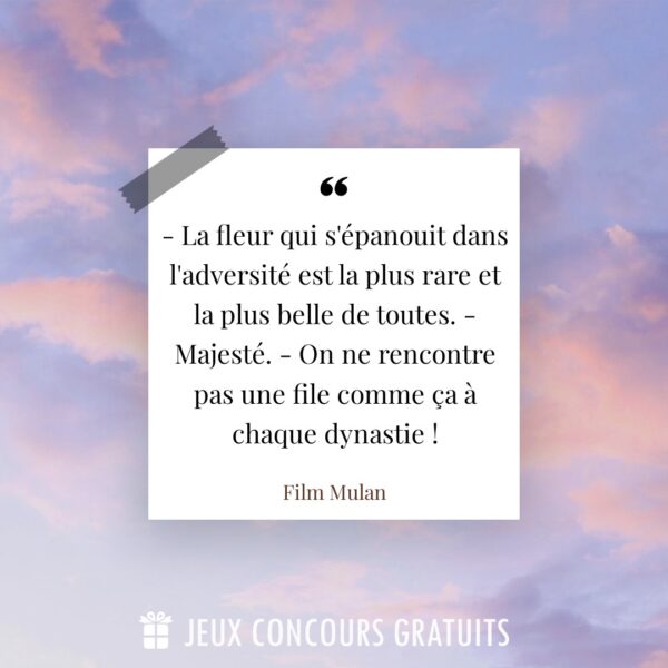 Citation Film Mulan : - La fleur qui s'épanouit dans l'adversité est la plus rare et la plus belle de toutes. - Majesté. - On ne rencontre pas une file comme ça à chaque dynastie !...