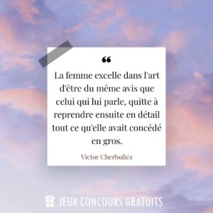 Citation Victor Cherbuliez : La femme excelle dans l'art d'être du même avis que celui qui lui parle, quitte à reprendre ensuite en détail tout ce qu'elle avait concédé en gros....