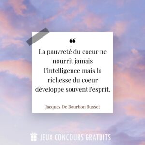Citation Jacques De Bourbon Busset : La pauvreté du coeur ne nourrit jamais l'intelligence mais la richesse du coeur développe souvent l'esprit....