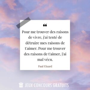 Citation Paul Eluard : Pour me trouver des raisons de vivre, j'ai tenté de détruire mes raisons de t'aimer. Pour me trouver des raisons de t'aimer, j'ai mal vécu....